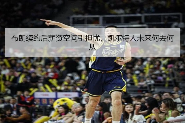 布朗续约后薪资空间引担忧，凯尔特人未来何去何从