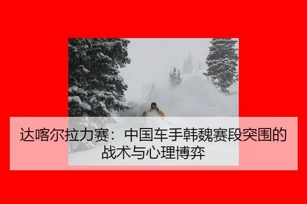 达喀尔拉力赛：中国车手韩魏赛段突围的战术与心理博弈