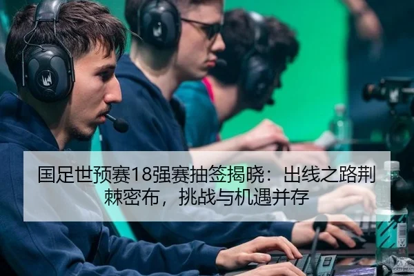 国足世预赛18强赛抽签揭晓：出线之路荆棘密布，挑战与机遇并存