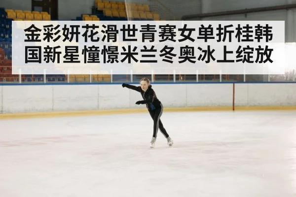 金彩妍花滑世青赛女单折桂韩国新星憧憬米兰冬奥冰上绽放
