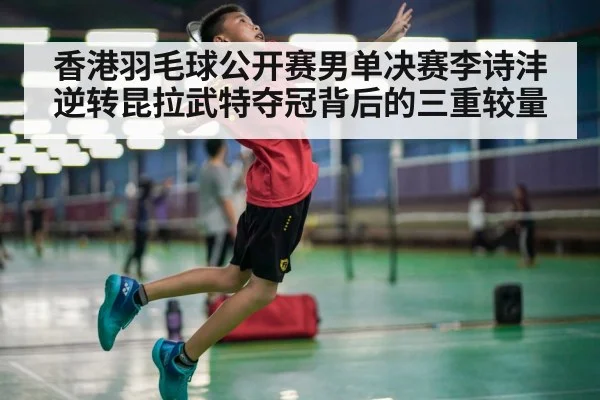 香港羽毛球公开赛男单决赛李诗沣逆转昆拉武特夺冠背后的三重较量